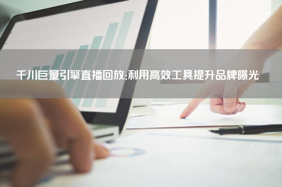 千川巨量引擎直播回放：利用高效工具提升品牌曝光