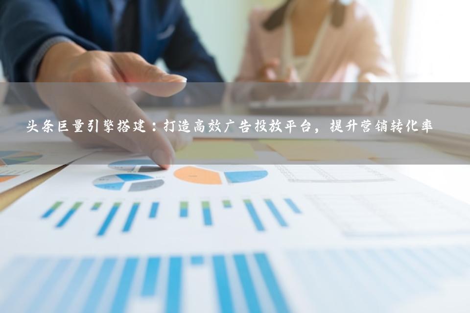 头条巨量引擎搭建：打造高效广告投放平台，提升营销转化率