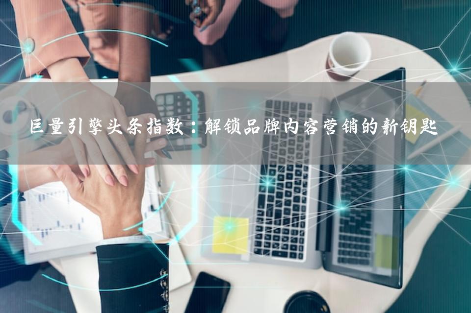 巨量引擎头条指数：解锁品牌内容营销的新钥匙