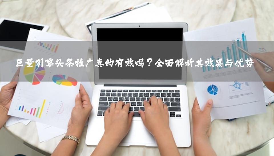 巨量引擎头条推广真的有效吗？全面解析其效果与优势