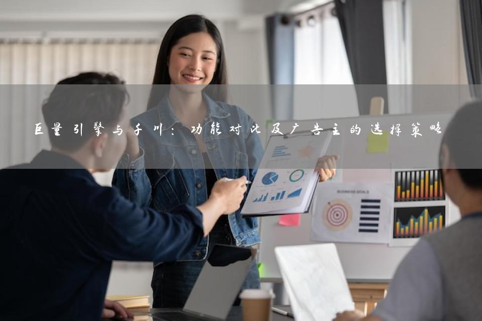 巨量引擎与千川：功能对比及广告主的选择策略