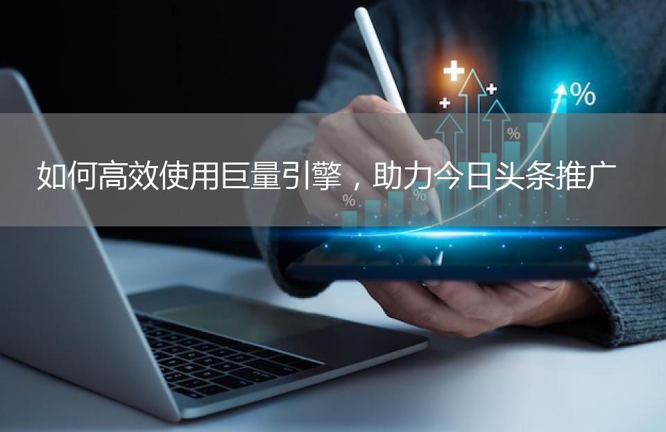 如何高效使用巨量引擎，助力今日头条推广