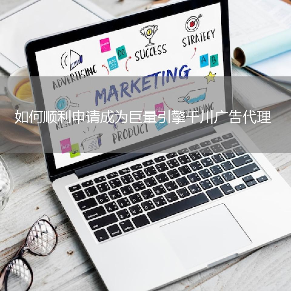 如何顺利申请成为巨量引擎千川广告代理