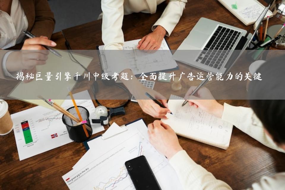 揭秘巨量引擎千川中级考题：全面提升广告运营能力的关键