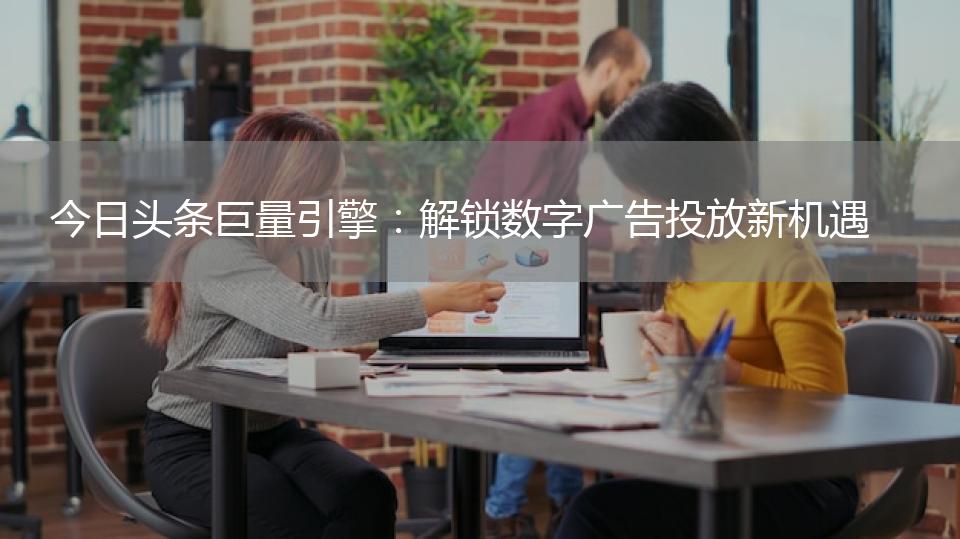 今日头条巨量引擎：解锁数字广告投放新机遇