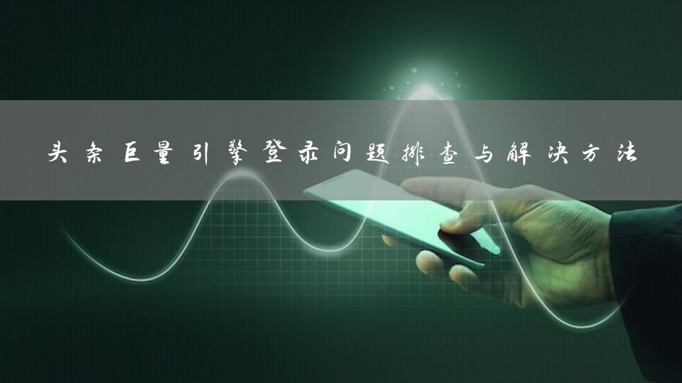 头条巨量引擎登录问题排查与解决方法