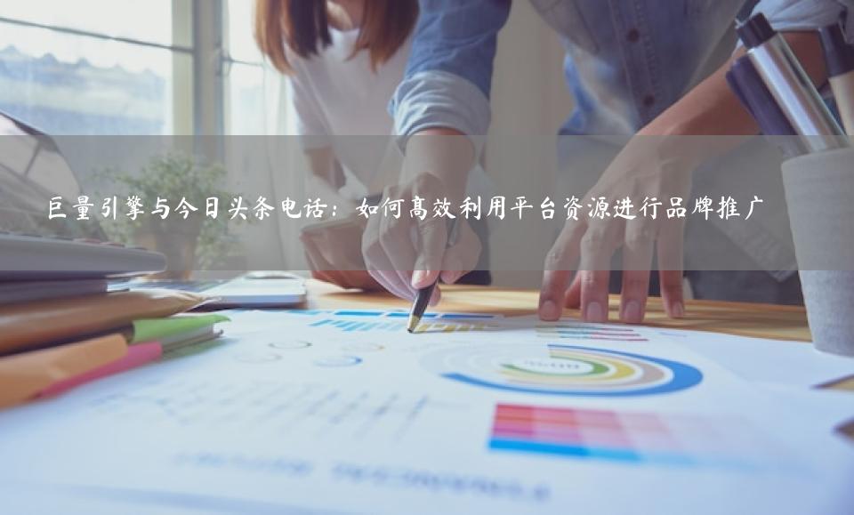 巨量引擎与今日头条电话：如何高效利用平台资源进行品牌推广