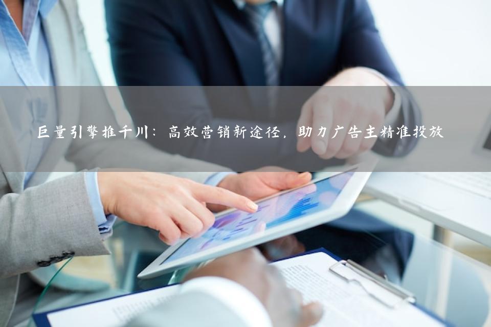 巨量引擎推千川：高效营销新途径，助力广告主精准投放