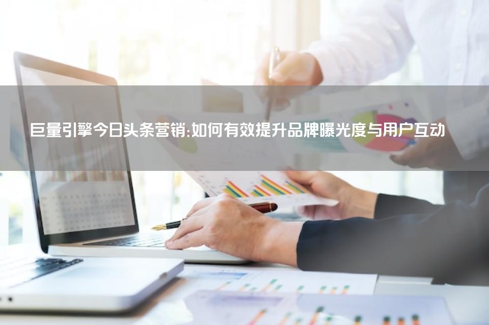 巨量引擎今日头条营销：如何有效提升品牌曝光度与用户互动