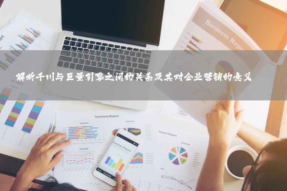 解析千川与巨量引擎之间的关系及其对企业营销的意义 