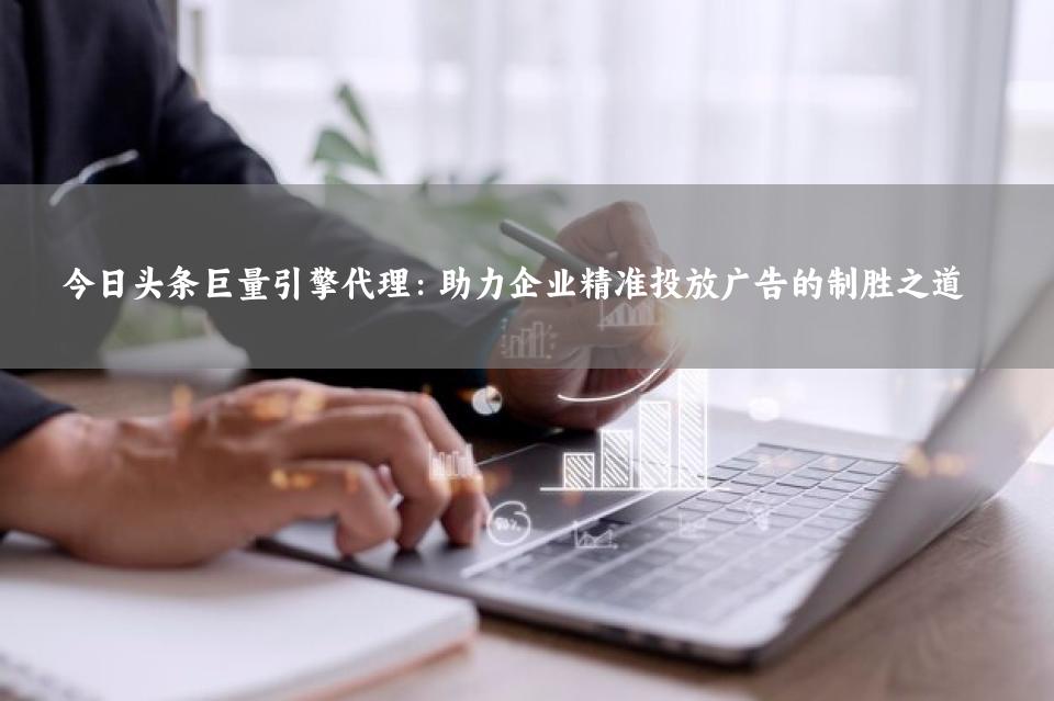 今日头条巨量引擎代理：助力企业精准投放广告的制胜之道