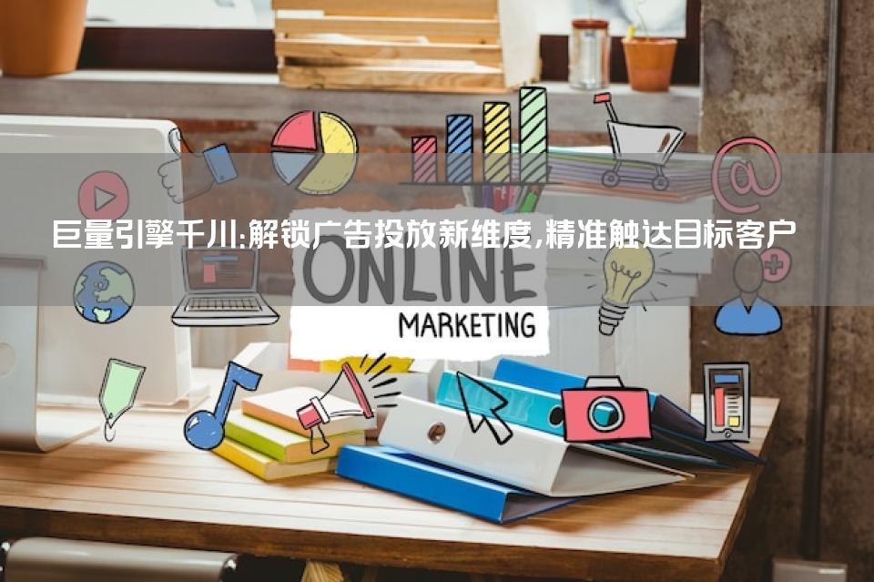 巨量引擎千川：解锁广告投放新维度，精准触达目标客户