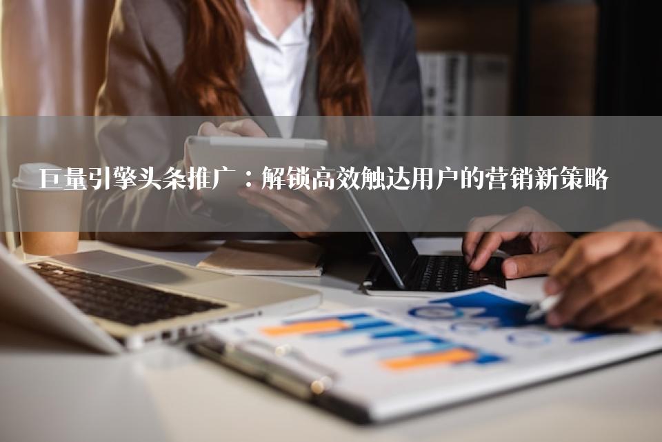 巨量引擎头条推广：解锁高效触达用户的营销新策略