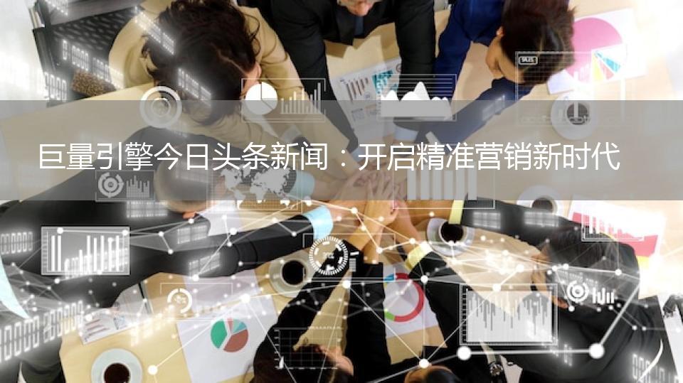 巨量引擎今日头条新闻：开启精准营销新时代