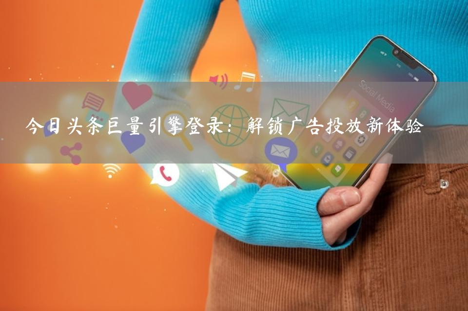 今日头条巨量引擎登录：解锁广告投放新体验