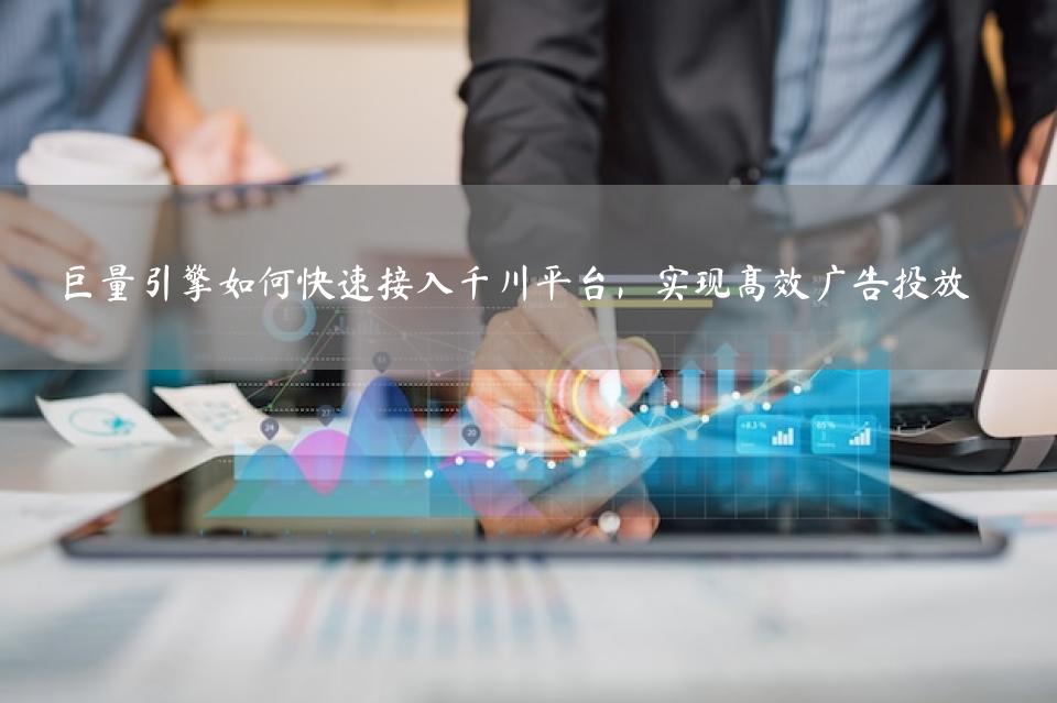 巨量引擎如何快速接入千川平台，实现高效广告投放 