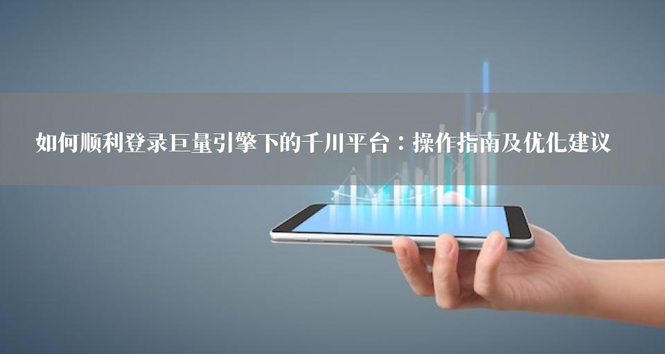 如何顺利登录巨量引擎下的千川平台：操作指南及优化建议