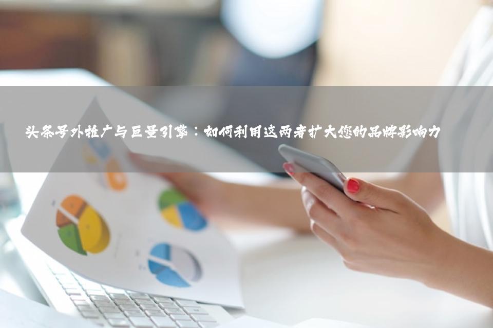 头条号外推广与巨量引擎：如何利用这两者扩大您的品牌影响力