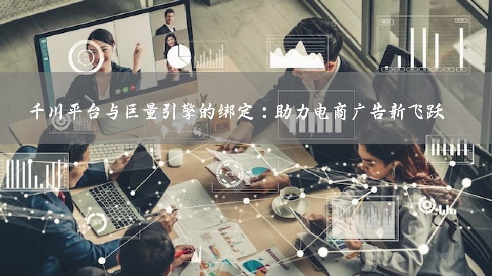 千川平台与巨量引擎的绑定：助力电商广告新飞跃
