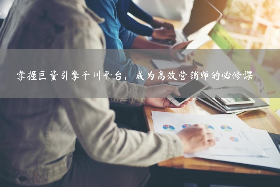 掌握巨量引擎千川平台，成为高效营销师的必修课
