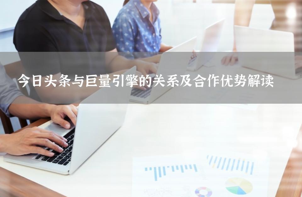 今日头条与巨量引擎的关系及合作优势解读 