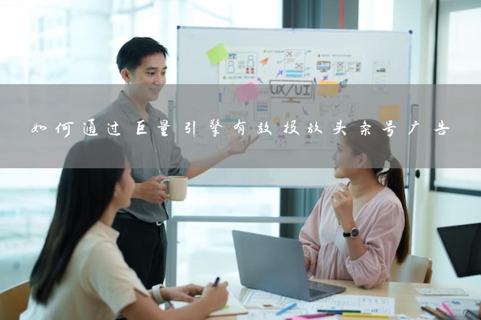如何通过巨量引擎有效投放头条号广告