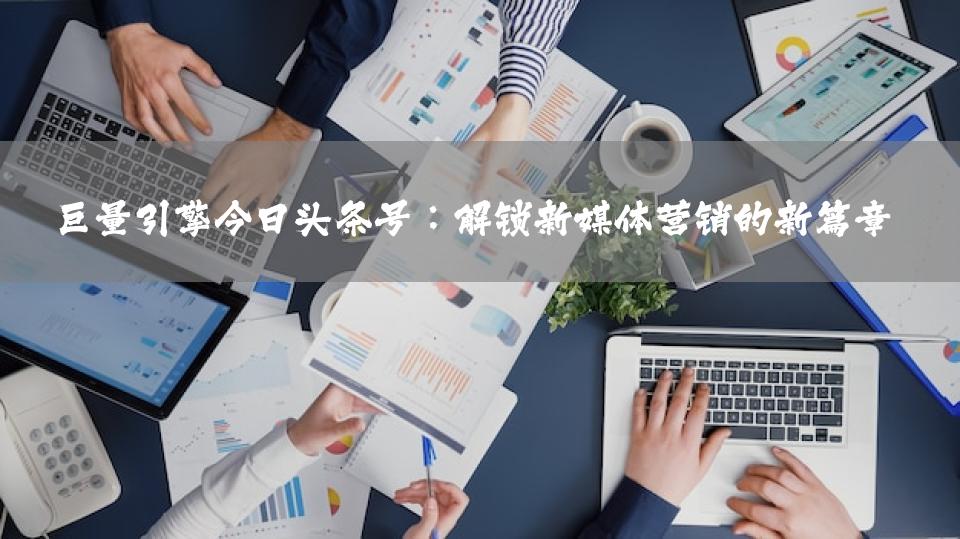 巨量引擎今日头条号：解锁新媒体营销的新篇章