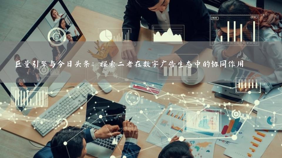 巨量引擎与今日头条：探索二者在数字广告生态中的协同作用 