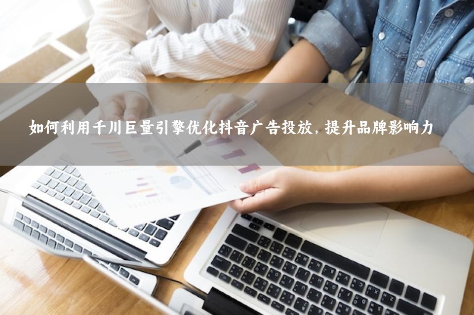 如何利用千川巨量引擎优化抖音广告投放，提升品牌影响力