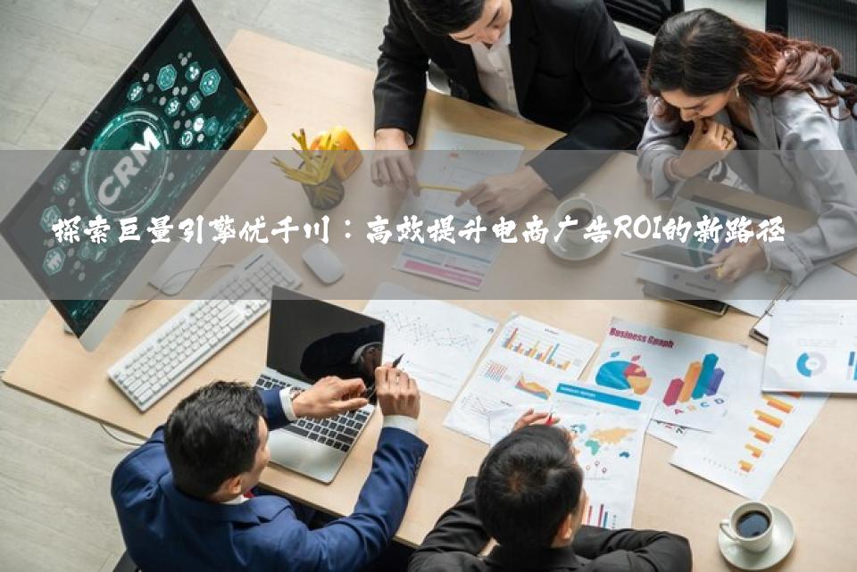 探索巨量引擎优千川：高效提升电商广告ROI的新路径