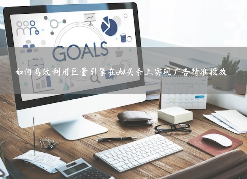 如何高效利用巨量引擎在Ad头条上实现广告精准投放