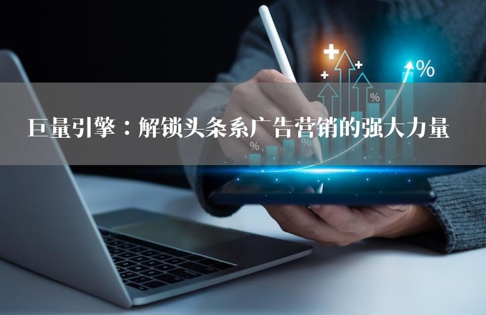 巨量引擎：解锁头条系广告营销的强大力量
