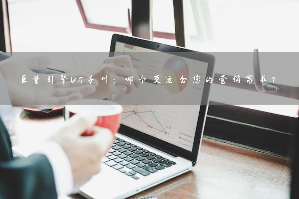 巨量引擎VS千川：哪个更适合您的营销需求？