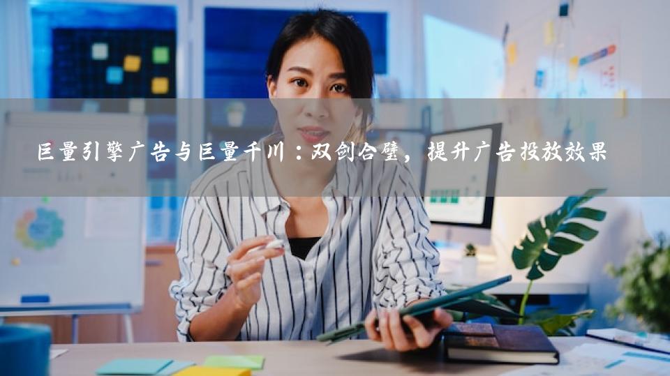 巨量引擎广告与巨量千川：双剑合璧，提升广告投放效果