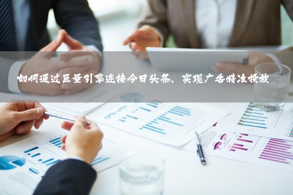 如何通过巨量引擎连接今日头条，实现广告精准投放