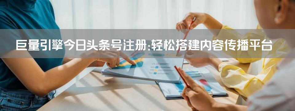 巨量引擎今日头条号注册：轻松搭建内容传播平台