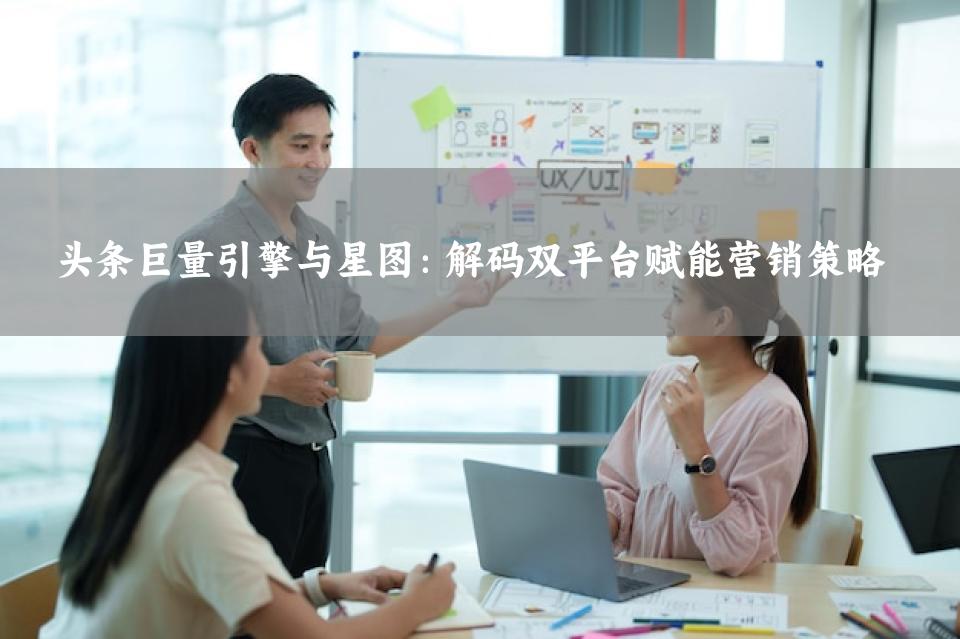 头条巨量引擎与星图：解码双平台赋能营销策略