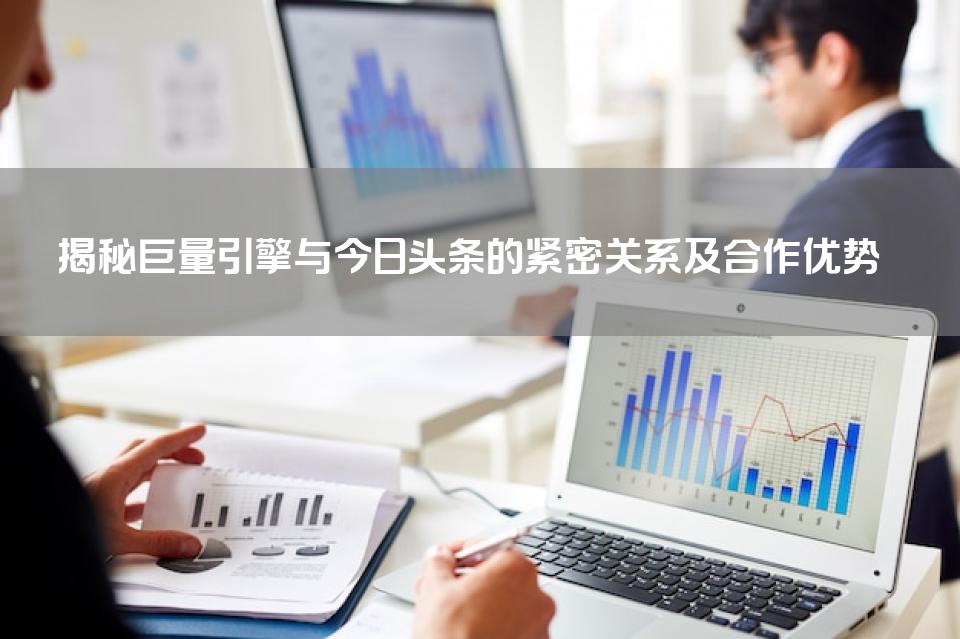 揭秘巨量引擎与今日头条的紧密关系及合作优势