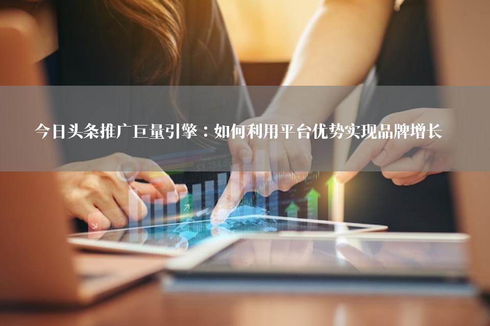 今日头条推广巨量引擎：如何利用平台优势实现品牌增长