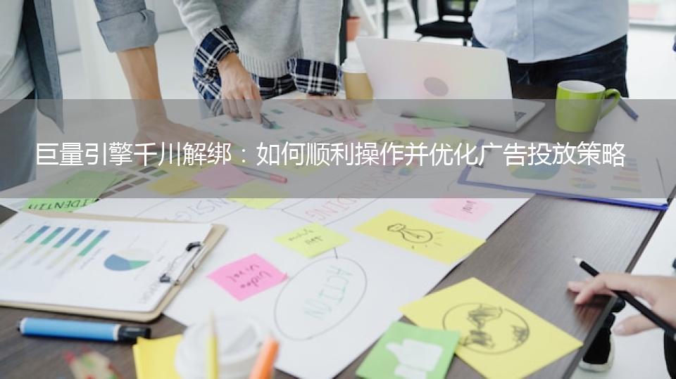 巨量引擎千川解绑：如何顺利操作并优化广告投放策略