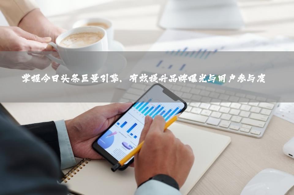 掌握今日头条巨量引擎，有效提升品牌曝光与用户参与度
