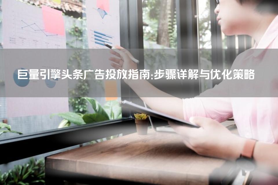 巨量引擎头条广告投放指南：步骤详解与优化策略