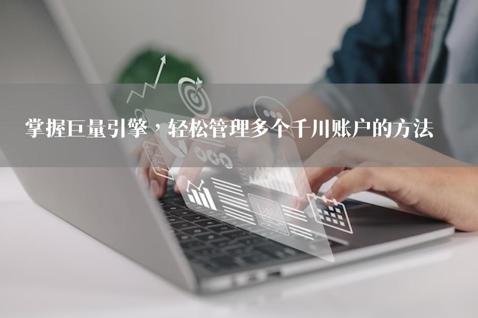 掌握巨量引擎，轻松管理多个千川账户的方法