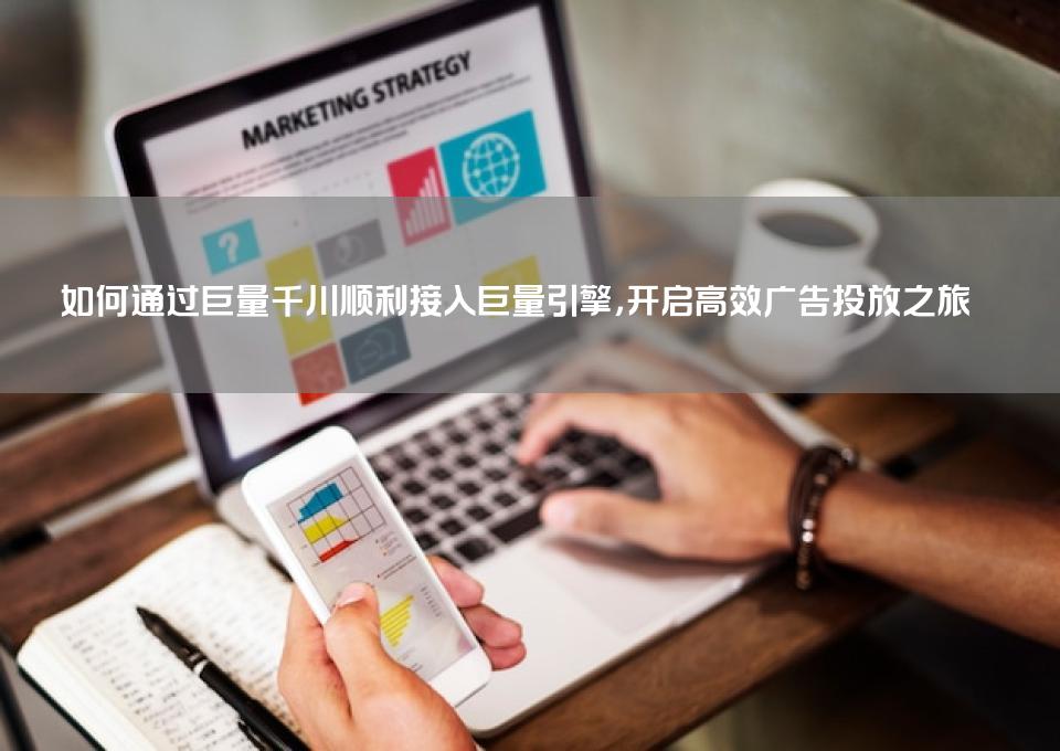 如何通过巨量千川顺利接入巨量引擎，开启高效广告投放之旅