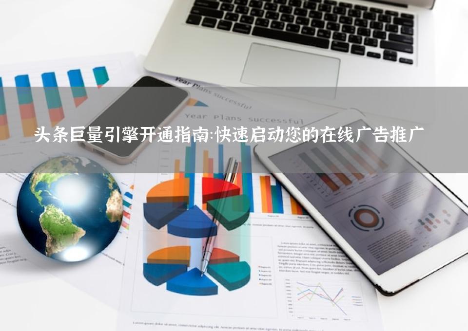 头条巨量引擎开通指南：快速启动您的在线广告推广