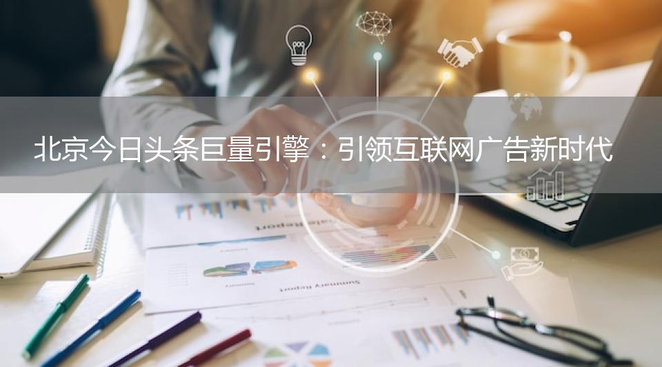 北京今日头条巨量引擎：引领互联网广告新时代