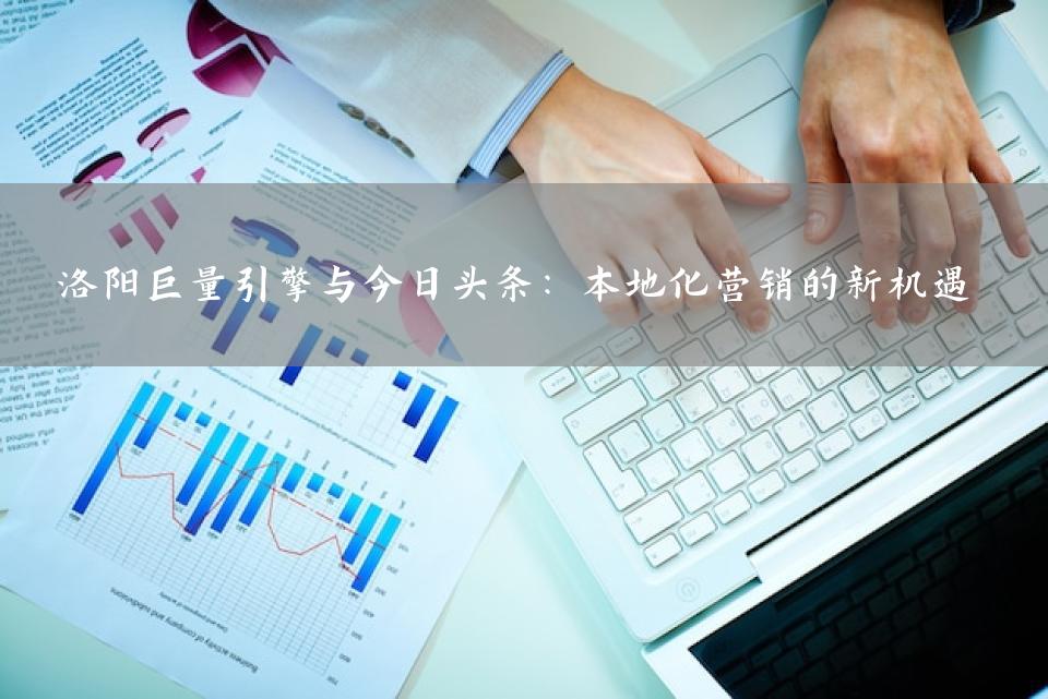 洛阳巨量引擎与今日头条：本地化营销的新机遇