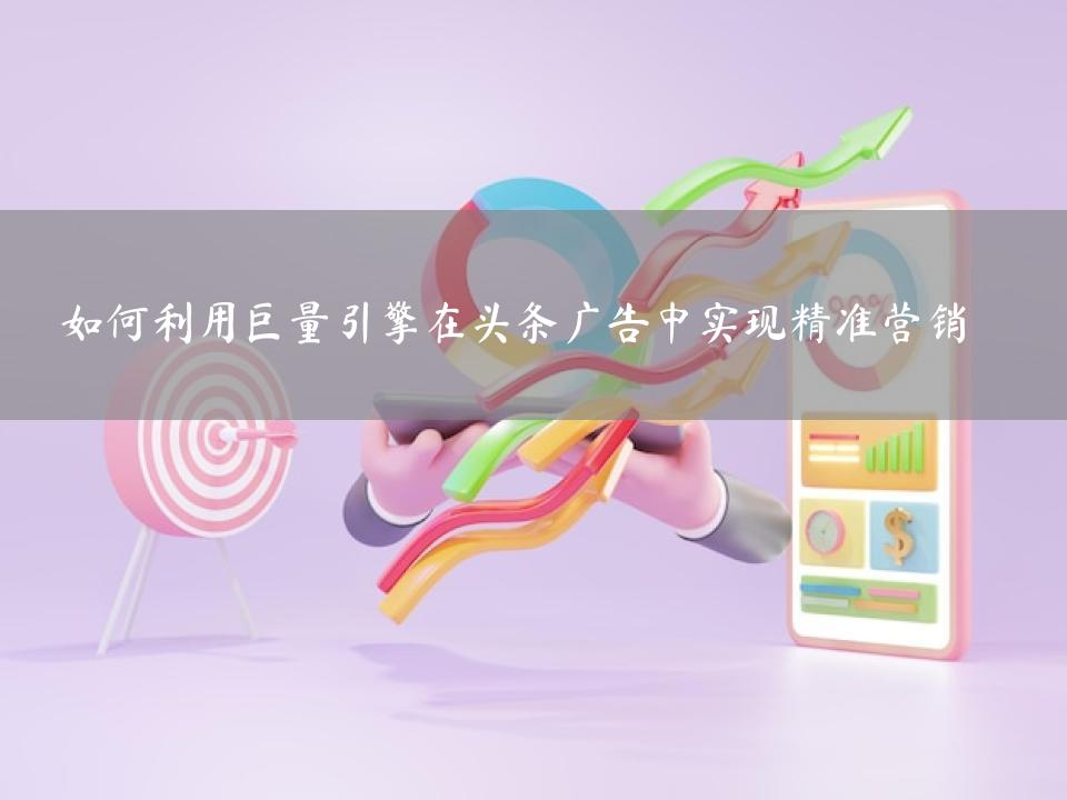如何利用巨量引擎在头条广告中实现精准营销
