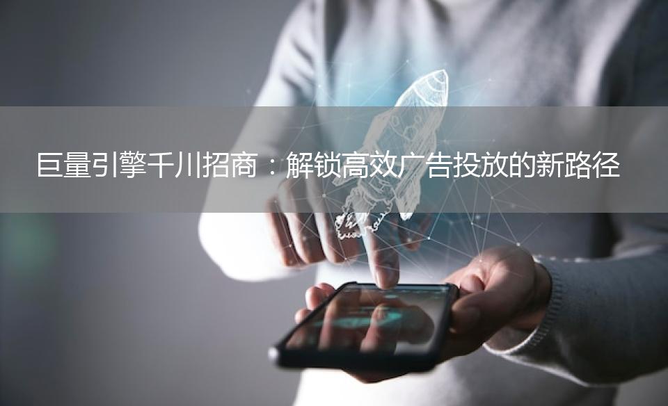 巨量引擎千川招商：解锁高效广告投放的新路径