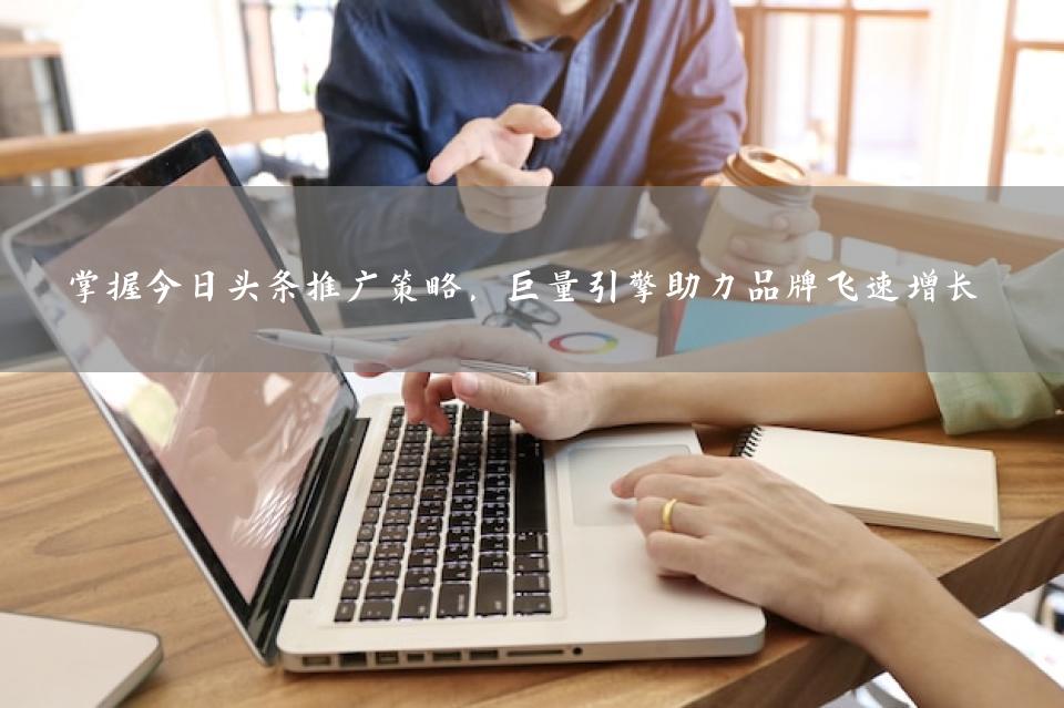 掌握今日头条推广策略，巨量引擎助力品牌飞速增长